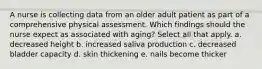 A nurse is collecting data from an older adult patient as part of a comprehensive physical assessment. Which findings should the nurse expect as associated with aging? Select all that apply. a. decreased height b. increased saliva production c. decreased bladder capacity d. skin thickening e. nails become thicker