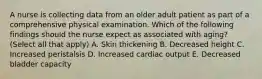 A nurse is collecting data from an older adult patient as part of a comprehensive physical examination. Which of the following findings should the nurse expect as associated with aging? (Select all that apply) A. Skin thickening B. Decreased height C. Increased peristalsis D. Increased cardiac output E. Decreased bladder capacity