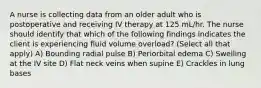 A nurse is collecting data from an older adult who is postoperative and receiving IV therapy at 125 mL/hr. The nurse should identify that which of the following findings indicates the client is experiencing fluid volume overload? (Select all that apply) A) Bounding radial pulse B) Periorbital edema C) Swelling at the IV site D) Flat neck veins when supine E) Crackles in lung bases