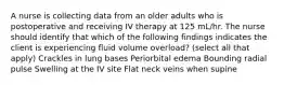 A nurse is collecting data from an older adults who is postoperative and receiving IV therapy at 125 mL/hr. The nurse should identify that which of the following findings indicates the client is experiencing fluid volume overload? (select all that apply) Crackles in lung bases Periorbital edema Bounding radial pulse Swelling at the IV site Flat neck veins when supine