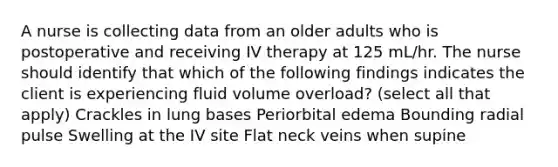 A nurse is collecting data from an older adults who is postoperative and receiving IV therapy at 125 mL/hr. The nurse should identify that which of the following findings indicates the client is experiencing fluid volume overload? (select all that apply) Crackles in lung bases Periorbital edema Bounding radial pulse Swelling at the IV site Flat neck veins when supine