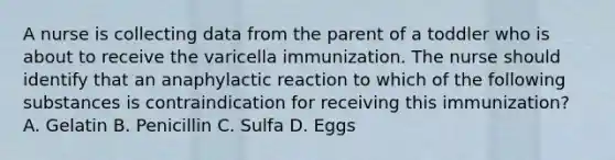 A nurse is collecting data from the parent of a toddler who is about to receive the varicella immunization. The nurse should identify that an anaphylactic reaction to which of the following substances is contraindication for receiving this immunization? A. Gelatin B. Penicillin C. Sulfa D. Eggs