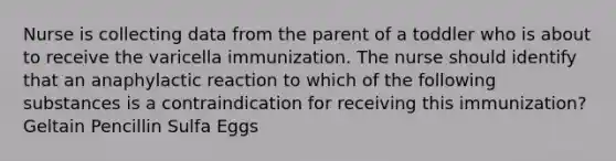 Nurse is collecting data from the parent of a toddler who is about to receive the varicella immunization. The nurse should identify that an anaphylactic reaction to which of the following substances is a contraindication for receiving this immunization? Geltain Pencillin Sulfa Eggs