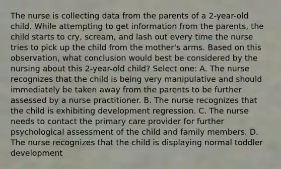 The nurse is collecting data from the parents of a 2-year-old child. While attempting to get information from the parents, the child starts to cry, scream, and lash out every time the nurse tries to pick up the child from the mother's arms. Based on this observation, what conclusion would best be considered by the nursing about this 2-year-old child? Select one: A. The nurse recognizes that the child is being very manipulative and should immediately be taken away from the parents to be further assessed by a nurse practitioner. B. The nurse recognizes that the child is exhibiting development regression. C. The nurse needs to contact the primary care provider for further psychological assessment of the child and family members. D. The nurse recognizes that the child is displaying normal toddler development