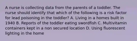 A nurse is collecting data from the parents of a toddler. The nurse should identify that which of the following is a risk factor for lead poisoning in the toddler? A. Living in a homes built in 1940 B. Reports of the toddler eating swordfish C. Multivitamin containers kept in a non secured location D. Using fluorescent lighting in the home