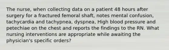 The nurse, when collecting data on a patient 48 hours after surgery for a fractured femoral shaft, notes mental confusion, tachycardia and tachypnea, dyspnea, High blood pressure and petechiae on the chest and reports the findings to the RN. What nursing interventions are appropriate while awaiting the physician's specific orders?