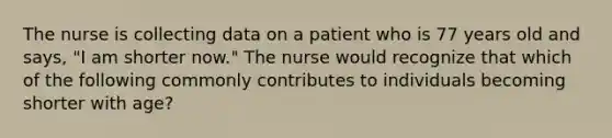 The nurse is collecting data on a patient who is 77 years old and says, "I am shorter now." The nurse would recognize that which of the following commonly contributes to individuals becoming shorter with age?