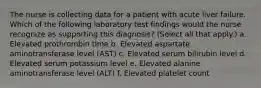 The nurse is collecting data for a patient with acute liver failure. Which of the following laboratory test findings would the nurse recognize as supporting this diagnosis? (Select all that apply.) a. Elevated prothrombin time b. Elevated aspartate aminotransferase level (AST) c. Elevated serum bilirubin level d. Elevated serum potassium level e. Elevated alanine aminotransferase level (ALT) f. Elevated platelet count