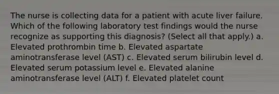 The nurse is collecting data for a patient with acute liver failure. Which of the following laboratory test findings would the nurse recognize as supporting this diagnosis? (Select all that apply.) a. Elevated prothrombin time b. Elevated aspartate aminotransferase level (AST) c. Elevated serum bilirubin level d. Elevated serum potassium level e. Elevated alanine aminotransferase level (ALT) f. Elevated platelet count