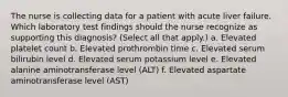 The nurse is collecting data for a patient with acute liver failure. Which laboratory test findings should the nurse recognize as supporting this diagnosis? (Select all that apply.) a. Elevated platelet count b. Elevated prothrombin time c. Elevated serum bilirubin level d. Elevated serum potassium level e. Elevated alanine aminotransferase level (ALT) f. Elevated aspartate aminotransferase level (AST)