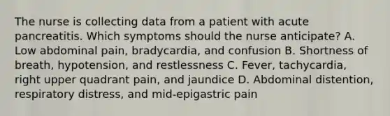 The nurse is collecting data from a patient with acute pancreatitis. Which symptoms should the nurse anticipate? A. Low abdominal pain, bradycardia, and confusion B. Shortness of breath, hypotension, and restlessness C. Fever, tachycardia, right upper quadrant pain, and jaundice D. Abdominal distention, respiratory distress, and mid-epigastric pain