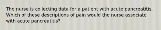 The nurse is collecting data for a patient with acute pancreatitis. Which of these descriptions of pain would the nurse associate with acute pancreatitis?