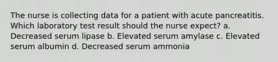 The nurse is collecting data for a patient with acute pancreatitis. Which laboratory test result should the nurse expect? a. Decreased serum lipase b. Elevated serum amylase c. Elevated serum albumin d. Decreased serum ammonia