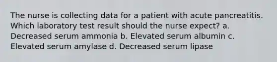 The nurse is collecting data for a patient with acute pancreatitis. Which laboratory test result should the nurse expect? a. Decreased serum ammonia b. Elevated serum albumin c. Elevated serum amylase d. Decreased serum lipase