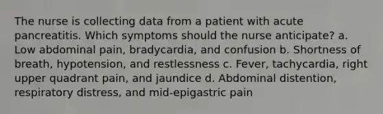 The nurse is collecting data from a patient with acute pancreatitis. Which symptoms should the nurse anticipate? a. Low abdominal pain, bradycardia, and confusion b. Shortness of breath, hypotension, and restlessness c. Fever, tachycardia, right upper quadrant pain, and jaundice d. Abdominal distention, respiratory distress, and mid-epigastric pain