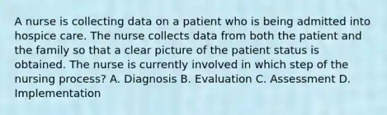 A nurse is collecting data on a patient who is being admitted into hospice care. The nurse collects data from both the patient and the family so that a clear picture of the patient status is obtained. The nurse is currently involved in which step of the nursing process? A. Diagnosis B. Evaluation C. Assessment D. Implementation