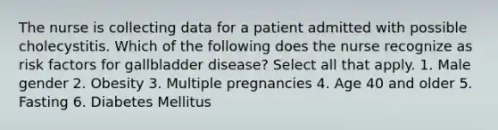 The nurse is collecting data for a patient admitted with possible cholecystitis. Which of the following does the nurse recognize as risk factors for gallbladder disease? Select all that apply. 1. Male gender 2. Obesity 3. Multiple pregnancies 4. Age 40 and older 5. Fasting 6. Diabetes Mellitus