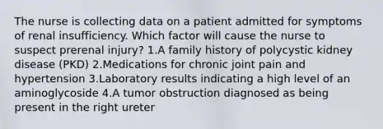 The nurse is collecting data on a patient admitted for symptoms of renal insufficiency. Which factor will cause the nurse to suspect prerenal injury? 1.A family history of polycystic kidney disease (PKD) 2.Medications for chronic joint pain and hypertension 3.Laboratory results indicating a high level of an aminoglycoside 4.A tumor obstruction diagnosed as being present in the right ureter