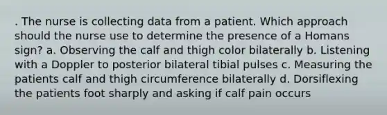 . The nurse is collecting data from a patient. Which approach should the nurse use to determine the presence of a Homans sign? a. Observing the calf and thigh color bilaterally b. Listening with a Doppler to posterior bilateral tibial pulses c. Measuring the patients calf and thigh circumference bilaterally d. Dorsiflexing the patients foot sharply and asking if calf pain occurs