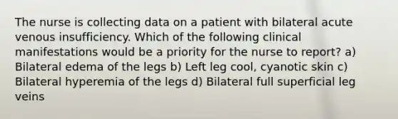 The nurse is collecting data on a patient with bilateral acute venous insufficiency. Which of the following clinical manifestations would be a priority for the nurse to report? a) Bilateral edema of the legs b) Left leg cool, cyanotic skin c) Bilateral hyperemia of the legs d) Bilateral full superficial leg veins