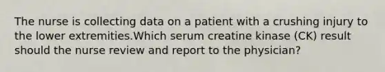 The nurse is collecting data on a patient with a crushing injury to the lower extremities.Which serum creatine kinase (CK) result should the nurse review and report to the physician?