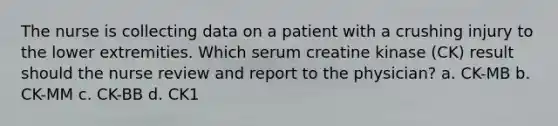 The nurse is collecting data on a patient with a crushing injury to the lower extremities. Which serum creatine kinase (CK) result should the nurse review and report to the physician? a. CK-MB b. CK-MM c. CK-BB d. CK1