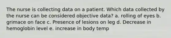 The nurse is collecting data on a patient. Which data collected by the nurse can be considered objective data? a. rolling of eyes b. grimace on face c. Presence of lesions on leg d. Decrease in hemoglobin level e. increase in body temp