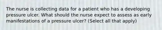 The nurse is collecting data for a patient who has a developing pressure ulcer. What should the nurse expect to assess as early manifestations of a pressure ulcer? (Select all that apply)