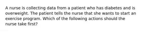 A nurse is collecting data from a patient who has diabetes and is overweight. The patient tells the nurse that she wants to start an exercise program. Which of the following actions should the nurse take first?