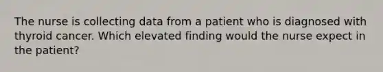 The nurse is collecting data from a patient who is diagnosed with thyroid cancer. Which elevated finding would the nurse expect in the patient?