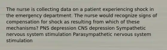 The nurse is collecting data on a patient experiencing shock in the emergency department. The nurse would recognize signs of compensation for shock as resulting from which of these mechanisms? PNS depression CNS depression Sympathetic nervous system stimulation Parasympathetic nervous system stimulation