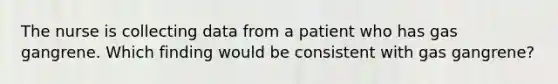 The nurse is collecting data from a patient who has gas gangrene. Which finding would be consistent with gas gangrene?