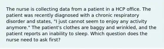 The nurse is collecting data from a patient in a HCP office. The patient was recently diagnosed with a chronic respiratory disorder and states, "I just cannot seem to enjoy any activity anymore." The patient's clothes are baggy and wrinkled, and the patient reports an inability to sleep. Which question does the nurse need to ask first?