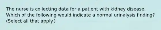 The nurse is collecting data for a patient with kidney disease. Which of the following would indicate a normal urinalysis finding? (Select all that apply.)