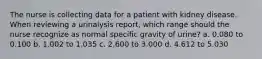 The nurse is collecting data for a patient with kidney disease. When reviewing a urinalysis report, which range should the nurse recognize as normal specific gravity of urine? a. 0.080 to 0.100 b. 1.002 to 1.035 c. 2.600 to 3.000 d. 4.612 to 5.030