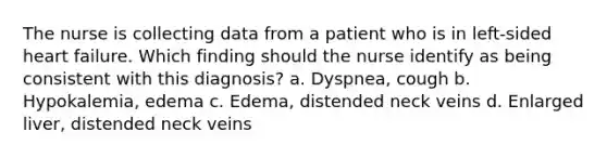 The nurse is collecting data from a patient who is in left-sided heart failure. Which finding should the nurse identify as being consistent with this diagnosis? a. Dyspnea, cough b. Hypokalemia, edema c. Edema, distended neck veins d. Enlarged liver, distended neck veins