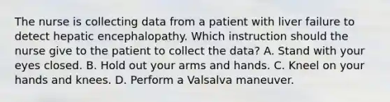 The nurse is collecting data from a patient with liver failure to detect hepatic encephalopathy. Which instruction should the nurse give to the patient to collect the data? A. Stand with your eyes closed. B. Hold out your arms and hands. C. Kneel on your hands and knees. D. Perform a Valsalva maneuver.