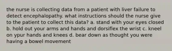 the nurse is collecting data from a patient with liver failure to detect encephalopathy. what instructions should the nurse give to the patient to collect this data? a. stand with your eyes closed b. hold out your arms and hands and dorsiflex the wrist c. kneel on ypur hands and knees d. bear down as thought you were having a bowel movement