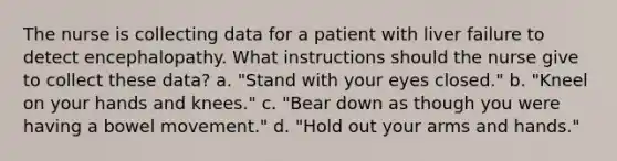 The nurse is collecting data for a patient with liver failure to detect encephalopathy. What instructions should the nurse give to collect these data? a. "Stand with your eyes closed." b. "Kneel on your hands and knees." c. "Bear down as though you were having a bowel movement." d. "Hold out your arms and hands."