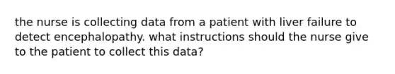 the nurse is collecting data from a patient with liver failure to detect encephalopathy. what instructions should the nurse give to the patient to collect this data?