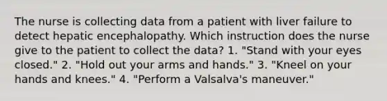 The nurse is collecting data from a patient with liver failure to detect hepatic encephalopathy. Which instruction does the nurse give to the patient to collect the data? 1. "Stand with your eyes closed." 2. "Hold out your arms and hands." 3. "Kneel on your hands and knees." 4. "Perform a Valsalva's maneuver."