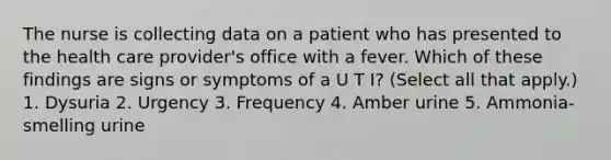 The nurse is collecting data on a patient who has presented to the health care provider's office with a fever. Which of these findings are signs or symptoms of a U T I? (Select all that apply.) 1. Dysuria 2. Urgency 3. Frequency 4. Amber urine 5. Ammonia-smelling urine