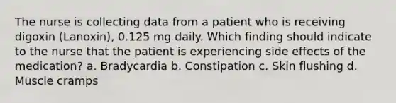 The nurse is collecting data from a patient who is receiving digoxin (Lanoxin), 0.125 mg daily. Which finding should indicate to the nurse that the patient is experiencing side effects of the medication? a. Bradycardia b. Constipation c. Skin flushing d. Muscle cramps