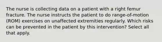 The nurse is collecting data on a patient with a right femur fracture. The nurse instructs the patient to do range-of-motion (ROM) exercises on unaffected extremities regularly. Which risks can be prevented in the patient by this intervention? Select all that apply.