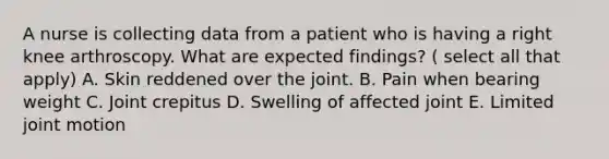 A nurse is collecting data from a patient who is having a right knee arthroscopy. What are expected findings? ( select all that apply) A. Skin reddened over the joint. B. Pain when bearing weight C. Joint crepitus D. Swelling of affected joint E. Limited joint motion