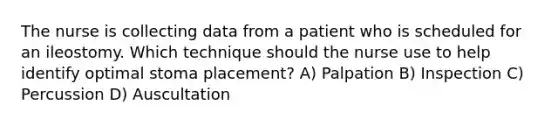 The nurse is collecting data from a patient who is scheduled for an ileostomy. Which technique should the nurse use to help identify optimal stoma placement? A) Palpation B) Inspection C) Percussion D) Auscultation