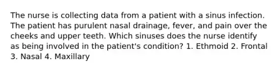 The nurse is collecting data from a patient with a sinus infection. The patient has purulent nasal drainage, fever, and pain over the cheeks and upper teeth. Which sinuses does the nurse identify as being involved in the patient's condition? 1. Ethmoid 2. Frontal 3. Nasal 4. Maxillary