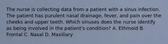 The nurse is collecting data from a patient with a sinus infection. The patient has purulent nasal drainage, fever, and pain over the cheeks and upper teeth. Which sinuses does the nurse identify as being involved in the patient's condition? A. Ethmoid B. Frontal C. Nasal D. Maxillary