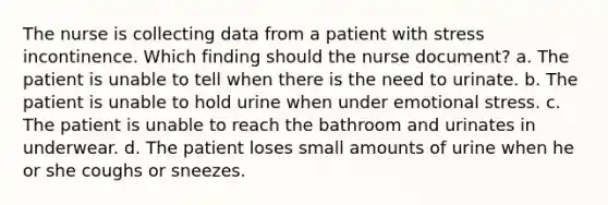 The nurse is collecting data from a patient with stress incontinence. Which finding should the nurse document? a. The patient is unable to tell when there is the need to urinate. b. The patient is unable to hold urine when under emotional stress. c. The patient is unable to reach the bathroom and urinates in underwear. d. The patient loses small amounts of urine when he or she coughs or sneezes.