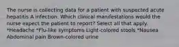 The nurse is collecting data for a patient with suspected acute hepatitis A infection. Which clinical manifestations would the nurse expect the patient to report? Select all that apply. *Headache *Flu-like symptoms Light-colored stools *Nausea Abdominal pain Brown-colored urine